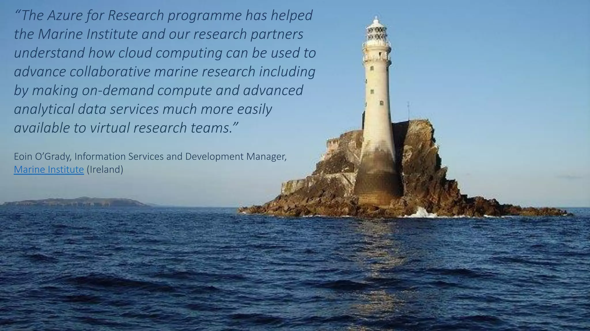 “The Azure for Research programme has helped
the Marine Institute and our research partners
understand how cloud computing can be used to
advance collaborative marine research including
by making on-demand compute and advanced
analytical data services much more easily
available to virtual research teams.”
Eoin O’Grady, Information Services and Development Manager,
Marine Institute (Ireland)
 