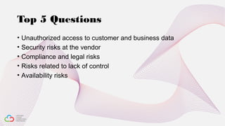 Top 5 Questions
• Unauthorized access to customer and business data
• Security risks at the vendor
• Compliance and legal risks
• Risks related to lack of control
• Availability risks
 