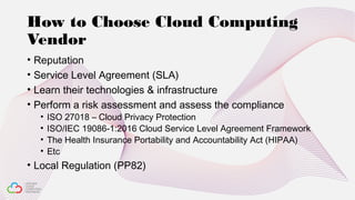 How to Choose Cloud Computing
Vendor
• Reputation
• Service Level Agreement (SLA)
• Learn their technologies & infrastructure
• Perform a risk assessment and assess the compliance
• ISO 27018 – Cloud Privacy Protection
• ISO/IEC 19086-1:2016 Cloud Service Level Agreement Framework
• The Health Insurance Portability and Accountability Act (HIPAA)
• Etc
• Local Regulation (PP82)
 