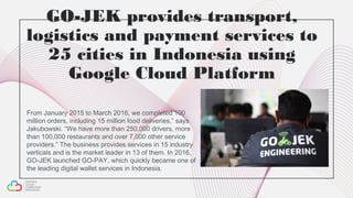 GO-JEK provides transport,
logistics and payment services to
25 cities in Indonesia using
Google Cloud Platform
From January 2015 to March 2016, we completed 100
million orders, including 15 million food deliveries,” says
Jakubowski. “We have more than 250,000 drivers, more
than 100,000 restaurants and over 7,000 other service
providers.” The business provides services in 15 industry
verticals and is the market leader in 13 of them. In 2016,
GO-JEK launched GO-PAY, which quickly became one of
the leading digital wallet services in Indonesia.
 