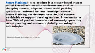 Smart Parking’s core product is a sensor-based system
called SmartPark, used in environments such as
shopping centres, airports, commercial parking
operations, universities, and municipal streets.
Smart Parking has deployed over 50,000 sensors
worldwide to support parking systems. It estimates at
least 70% of production-scale and currently operating
smart parking environments globally are using its
technologies.
Built core infrastructure in under 4 months
 