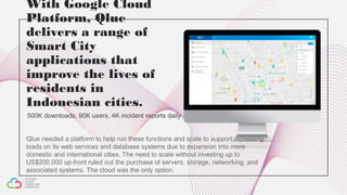 With Google Cloud
Platform, Qlue
delivers a range of
Smart City
applications that
improve the lives of
residents in
Indonesian cities.
500K downloads, 90K users, 4K incident reports daily
Qlue needed a platform to help run these functions and scale to support increasing
loads on its web services and database systems due to expansion into more
domestic and international cities. The need to scale without investing up to
US$200,000 up-front ruled out the purchase of servers, storage, networking, and
associated systems. The cloud was the only option.
 
