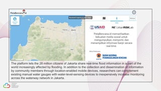 The platform lets the 28 million citizens of Jakarta share real-time flood information in a part of the
world increasingly affected by flooding. In addition to the collection and dissemination of information
by community members through location-enabled mobile devices, researchers can complement
existing manual water gauges with water-level-sensing devices to inexpensively increase monitoring
across the waterway network in Jakarta.  
 