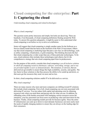 Cloud computing for the enterprise: Part
1: Capturing the cloud
Understanding cloud computing and related technologies



What is cloud computing?

The question seems pretty innocuous and simple, but looks are deceiving. There are
hundreds, if not thousands, of cloud computing definitions floating around the Web
today. To answer this question adequately, it might be easier to first understand what
cloud computing is not before we try to arrive at a definition.

Some will suggest that cloud computing is simply another name for the Software as a
Service (SaaS) model that has been on the forefront of the Web 2.0 movement. Others
say that cloud computing is marketing hype that puts a new face on old technology, such
as utility computing, virtualization, or grid computing. This thinking discounts the fact
that cloud computing has a wider scope than any of these particular technologies. To be
sure, cloud solutions often includes these technologies (and others), but it's the
comprehensive strategy that sets cloud computing apart from its predecessors.

For the purpose of this article, consider that cloud computing is an all-inclusive solution
in which all computing resources (hardware, software, networking, storage, and so on)
are provided rapidly to users as demand dictates. The resources, or services, that are
delivered are governable to ensure things like high availability, security, and quality. The
key factor to these solutions is that they possess the ability to be scaled up and down, so
that users get the resources they need: no more and no less.

In short, cloud computing solutions enable IT to be delivered as a service.

Why cloud computing?

There are many reasons why more and more companies are shifting toward IT solutions
that include cloud computing. First of all, cloud computing can cut costs associated with
delivering IT services. You can reduce both capital and operating costs by obtaining
resources only when you need them and paying only for what you use. In addition, by
offloading some of the burden associated with managing various resources across the
enterprise, your key personnel can focus more on producing value and innovation for the
business. Finally, cloud computing models provide for business agility. Since the entire
IT infrastructure can scale up or down to meet demand, businesses can more easily meet
the needs of rapidly changing markets to ensure they are always on the leading edge for
their consumers.
 