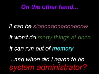 On the other hand... It can be  sloooooooooooooow It won't do  many things at once ...and when did I agree to be  a  system administrator? It can run out of  memory 
