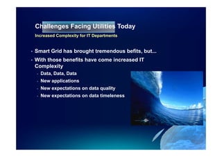 Challenges Facing Utilities Today
                                Toda
    Increased Complexity for IT Departments


•   Smart Grid has brought tremendous befits, but...
•   With those benefits have come increased IT
    Complexity
    -   Data, Data, Data
    -   New applications
    -   New expectations on data quality
    -   New expectations on data timeleness
 