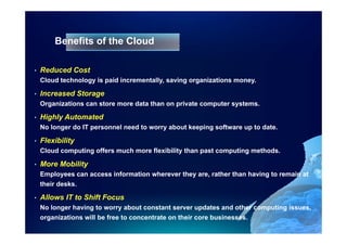 Benefits of the Cloud
                        Clo d

•   Reduced Cost
    Cloud technology is paid incrementally, saving organizations money.

•   Increased Storage
    Organizations can store more data than on private computer systems.

•   Highly Automated
    No longer do IT personnel need to worry about keeping software up to date.

•   Flexibility
    Cloud computing offers much more flexibility than past computing methods
                                                                     methods.

•   More Mobility
    Employees can access information wherever they are, rather than having to remain at
    their desks.

•   Allows IT to Shift Focus
    No longer h i to worry about constant server updates and other computing issues,
    N l       having t           b t       t t           d t     d th   ti   i
    organizations will be free to concentrate on their core businesses.
 