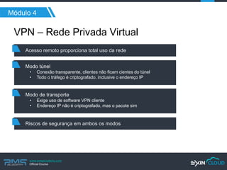 www.pmgacademy.com 
Official Course 
Módulo 4 
VPN – Rede Privada Virtual 
Acesso remoto proporciona total uso da rede 
Modo túnel 
•Conexão transparente, clientes não ficam cientes do túnel 
•Todo o tráfego é criptografado, inclusive o endereço IP 
Riscos de segurança em ambos os modos 
Modo de transporte 
•Exige uso de software VPN cliente 
•Endereço IP não é criptografado, mas o pacote sim  