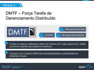 www.pmgacademy.com 
Official Course 
Módulo 4 
DMTF – Força Tarefa de Gerenciamento Distribuído 
4000 participantes ativos 
43 países 
160 organizações membros 
Facilita um esforço colaborativo dentro da indústria de TI para desenvolver, validar e promover padrões para gestão de sistemas. 
Começou com o padrão VMAN para interoperabilidade e portabilidade em ambientes virtuais  