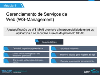 www.pmgacademy.com 
Official Course 
Módulo 4 
Gerenciamento de Serviços da Web (WS-Management) 
Descobrir dispositivos gerenciados 
Obter e colocar informação de e para dispositivos gerenciados 
Criar e excluir configurações dinâmicas e valores 
Enumerar conteúdos 
Inscrever-se para gerar registros de logs 
Executar processos de gerenciamento 
Características 
A especificação do WS-MAN promove a interoperabilidade entre os aplicativos e os recursos através do protocolo SOAP  