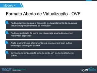 www.pmgacademy.com 
Official Course 
Módulo 4 
Formato Aberto de Virtualização - OVF 
Padrão da indústria para a descrição e empacotamento de máquinas virtuais independentemente do fornecedor 
Padrão é projetado de forma que não esteja amarrado a nenhum Hypervisor específico 
Ajuda a garantir que a ferramenta seja interoperável com outras tecnologias que sigam o DMTF 
Devidamente empacotada torna-se então um elemento altamente portátil.  