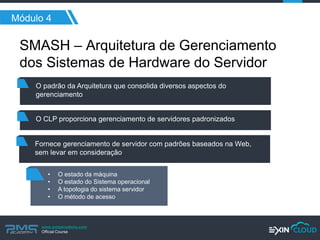 www.pmgacademy.com 
Official Course 
Módulo 4 
SMASH – Arquitetura de Gerenciamento dos Sistemas de Hardware do Servidor 
O padrão da Arquitetura que consolida diversos aspectos do gerenciamento 
O CLP proporciona gerenciamento de servidores padronizados 
Fornece gerenciamento de servidor com padrões baseados na Web, sem levar em consideração 
•O estado da máquina 
•O estado do Sistema operacional 
•A topologia do sistema servidor 
•O método de acesso  