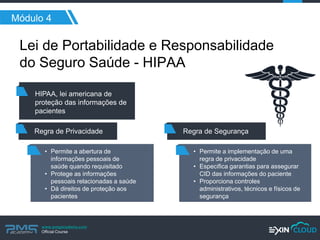 www.pmgacademy.com 
Official Course 
Módulo 4 
Lei de Portabilidade e Responsabilidade do Seguro Saúde - HIPAA 
HIPAA, lei americana de proteção das informações de pacientes 
Regra de Privacidade 
•Permite a abertura de informações pessoais de saúde quando requisitado 
•Protege as informações pessoais relacionadas a saúde 
•Dá direitos de proteção aos pacientes 
Regra de Segurança 
•Permite a implementação de uma regra de privacidade 
•Especifica garantias para assegurar CID das informações do paciente 
•Proporciona controles administrativos, técnicos e físicos de segurança  