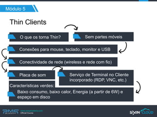 www.pmgacademy.com 
Official Course 
Módulo 5 
Thin Clients 
O que os torna Thin? 
Sem partes móveis 
Conexões para mouse, teclado, monitor e USB 
Conectividade de rede (wireless e rede com fio) 
Placa de som 
Serviço de Terminal no Cliente incorporado (RDP, VNC, etc.) 
Baixo consumo, baixo calor, Energia (a partir de 6W) e 
espaço em disco 
Características verdes:  