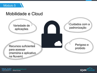 www.pmgacademy.com 
Official Course 
Módulo 5 
Mobilidade e Cloud 
Variedade de aplicações 
Recursos suficientes para acessar (memória e aplicativo na Nuvem) 
Cuidados com a padronização 
Perigoso e proibido  