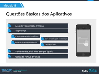 www.pmgacademy.com 
Official Course 
Módulo 5 
Área de visualização limitada 
Semelhantes, mas nem sempre iguais 
Utilidade versus diversão 
Segurança 
A segurança de dados no telefone 
Proteção de acesso ao telefone 
Deve ter criptografia na aplicação 
Lacuna no WAP  