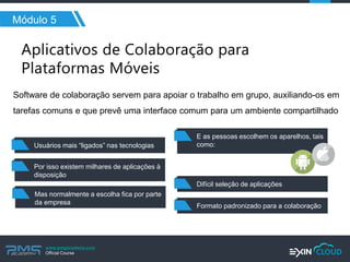 www.pmgacademy.com 
Official Course 
Módulo 5 
Software de colaboração servem para apoiar o trabalho em grupo, auxiliando-os em tarefas comuns e que prevê uma interface comum para um ambiente compartilhado 
Usuários mais “ligados” nas tecnologias 
Por isso existem milhares de aplicações à disposição 
Formato padronizado para a colaboração 
Mas normalmente a escolha fica por parte 
da empresa 
E as pessoas escolhem os aparelhos, tais como: 
Difícil seleção de aplicações  