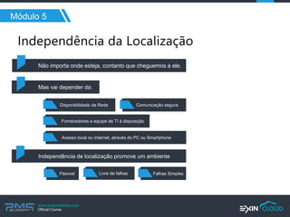 www.pmgacademy.com 
Official Course 
Módulo 5 
Não importa onde esteja, contanto que cheguemos a ele. 
Mas vai depender da: 
Disponibilidade da Rede 
Comunicação segura 
Fornecedores e equipe de TI à disposição 
Acesso local ou Internet, através do PC ou Smartphone 
Independência de localização promove um ambiente 
Flexível 
Livre de falhas 
Falhas Simples  