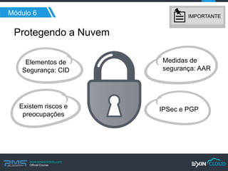 www.pmgacademy.com 
Official Course 
Protegendo a Nuvem 
Módulo 6 
Elementos de Segurança: CID 
Medidas de segurança: AAR 
Existem riscos e preocupações 
IPSec e PGP 
IMPORTANTE  