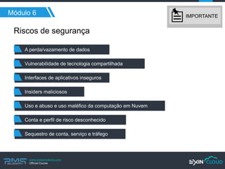 www.pmgacademy.com 
Official Course 
Módulo 6 
Riscos de segurança 
Interfaces de aplicativos inseguros 
Vulnerabilidade de tecnologia compartilhada 
A perda/vazamento de dados 
Conta e perfil de risco desconhecido 
Uso e abuso e uso maléfico da computação em Nuvem 
Insiders maliciosos 
Sequestro de conta, serviço e tráfego 
IMPORTANTE  