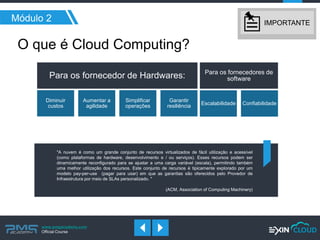 www.pmgacademy.com 
Official Course 
Para os fornecedor de Hardwares: 
Diminuir custos 
Aumentar a agilidade 
Simplificar operações 
Garantir resiliência 
Para os fornecedores de software 
Escalabilidade 
Confiabilidade 
Módulo 2 
O que é Cloud Computing? 
"A nuvem é como um grande conjunto de recursos virtualizados de fácil utilização e acessível (como plataformas de hardware, desenvolvimento e / ou serviços). Esses recursos podem ser dinamicamente reconfigurado para se ajustar a uma carga variável (escala), permitindo também uma melhor utilização dos recursos. Este conjunto de recursos é tipicamente explorado por um modelo pay-per-use (pagar para usar) em que as garantias são oferecidos pelo Provedor de Infraestrutura por meio de SLAs personalizado. " 
(ACM, Association of Computing Machinery) 
IMPORTANTE  