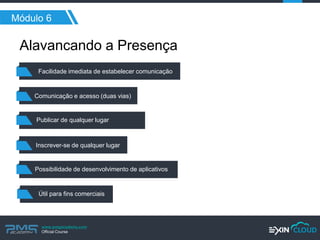 www.pmgacademy.com 
Official Course 
Módulo 6 
Alavancando a Presença 
Possibilidade de desenvolvimento de aplicativos 
Comunicação e acesso (duas vias) 
Publicar de qualquer lugar 
Inscrever-se de qualquer lugar 
Útil para fins comerciais 
Facilidade imediata de estabelecer comunicação  