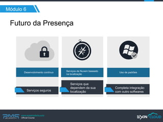 www.pmgacademy.com 
Official Course 
Módulo 6 
Futuro da Presença 
Serviços seguros 
Serviços que dependem da sua localização 
Completa integração com outro softwares 
Desenvolvimento contínuo 
Serviços da Nuvem baseado na localização 
Uso de padrões  