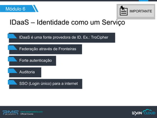 www.pmgacademy.com 
Official Course 
Módulo 6 
IDaaS – Identidade como um Serviço 
IDaaS é uma fonte provedora de ID. Ex.: TroCipher 
Federação através de Fronteiras 
Forte autenticação 
Auditoria 
SSO (Login único) para a internet 
IMPORTANTE  