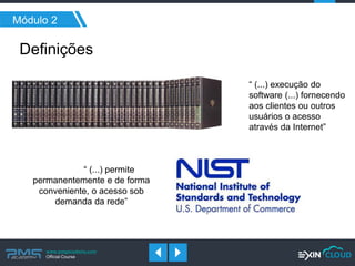www.pmgacademy.com 
Official Course 
Módulo 2 
Definições 
“ (...) execução do software (...) fornecendo aos clientes ou outros usuários o acesso através da Internet” 
“ (...) permite permanentemente e de forma conveniente, o acesso sob demanda da rede”  