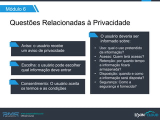 www.pmgacademy.com 
Official Course 
Módulo 6 
Aviso: o usuário recebe 
um aviso de privacidade 
Questões Relacionadas à Privacidade 
Escolha: o usuário pode escolher qual informação deve entrar 
Consentimento: O usuário aceita 
os termos e as condições 
O usuário deveria ser informado sobre: 
•Uso: qual o uso pretendido da informação? 
•Acesso: Quem terá acesso? 
•Retenção: por quanto tempo a informação ficará armazenada? 
•Disposição: quando e como a informação será disposta? 
•Segurança: Como a segurança é fornecida?  