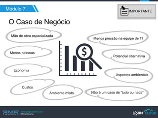 www.pmgacademy.com 
Official Course 
Menos pressão na equipe de TI 
Mão de obra especializada 
Não é um caso de “tudo ou nada” 
Aspectos ambientais 
Potencial alternativa 
Economia 
Custos 
Ambiente misto 
Menos pessoas 
Módulo 7 
O Caso de Negócio 
IMPORTANTE  