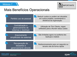 www.pmgacademy.com 
Official Course 
Mais Benefícios Operacionais 
Módulo 7 
Perfeito uso de pessoal 
Centralização e gerenciamento de sistemas e desktops 
Arquivamento simplificado de sistemas 
Reduzir custos ou podem ser alocados em outros projetos, aumentando a eficiência da organização 
Utilização de Thin Clients, migrar softwares para a Nuvem reduz custos 
São limitadas agora na auditoria dos backups e restore 
Redirecionamento para um segundo ou terceiro site de forma rápida 
Recuperação de desastres e gerenciamento através de sites 
IMPORTANTE  