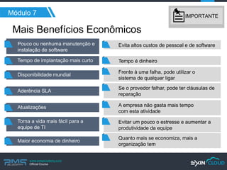 www.pmgacademy.com 
Official Course 
Mais Benefícios Econômicos 
Módulo 7 
Pouco ou nenhuma manutenção e instalação de software 
Evita altos custos de pessoal e de software 
Tempo é dinheiro 
Frente à uma falha, pode utilizar o 
sistema de qualquer ligar 
Se o provedor falhar, pode ter cláusulas de reparação 
A empresa não gasta mais tempo 
com esta atividade 
Evitar um pouco o estresse e aumentar a produtividade da equipe 
Quanto mais se economiza, mais a 
organização tem 
Tempo de implantação mais curto 
Disponibilidade mundial 
Aderência SLA 
Atualizações 
Torna a vida mais fácil para a equipe de TI 
Maior economia de dinheiro 
IMPORTANTE  