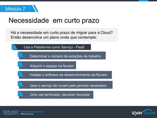www.pmgacademy.com 
Official Course 
Necessidade em curto prazo 
Módulo 7 
Há a necessidade em curto prazo de migrar para a Cloud? Então desenvolva um plano onde que contemple: 
Determinar o número de estações de trabalho 
Usa a Plataforma como Serviço - PaaS 
Adquirir o espaço na Nuvem 
Instalar o software de desenvolvimento da Nuvem 
Usar o serviço de nuvem pelo período necessário 
Uma vez terminado, devolver recursos  