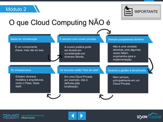 www.pmgacademy.com 
Official Course 
O que Cloud Computing NÃO é 
Módulo 2 
É sempre uma nuvem privada 
Sempre pouparemos dinheiro 
Os recursos estão “fora de casa” 
Só infraestrutura 
Basta ter virtualização 
É um componente chave, mas não só isso. 
A nuvem pública pode ser levada em consideração por diversos fatores. 
Não é uma verdade absoluta, pois algumas vezes faltam orçamentos para a implementação. 
Em uma Cloud Privada por exemplo, não é definida pela localização. 
Existem diversos modelos e arquiteturas, como o Paas, Saas, IaaS. 
Quando a gestão é terceirizada 
Nem sempre, principalmente em um Cloud Privada. 
IMPORTANTE  
