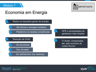 www.pmgacademy.com 
Official Course 
Economia em Energia 
Módulo 7 
Reduz os requisitos gerais de energia 
Servidores e storages limitados 
Plataforma de desktop simplificada 
Redução de HVAC 
De servidores 
Das storages 
UPS e necessidades de geradores mais simples 
TI Verde: compensada até pelo aumento de custos Nuvem 
Do resfriamento dos desktops 
IMPORTANTE  