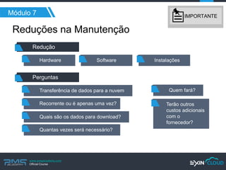 www.pmgacademy.com 
Official Course 
Reduções na Manutenção 
Módulo 7 
Redução 
Software 
Instalações 
Transferência de dados para a nuvem 
Perguntas 
Recorrente ou é apenas uma vez? 
Quais são os dados para download? 
Quantas vezes será necessário? 
Quem fará? 
Terão outros custos adicionais com o fornecedor? 
Hardware 
IMPORTANTE  