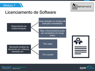 www.pmgacademy.com 
Official Course 
Dependendo da implementação: 
Uma redução no número de licenças é necessária 
Mas o licenciamento pode ser necessário em longo prazo 
Necessita análise da demanda por software, baseada em: 
Per seats 
Por usuário 
Licenciamento de Software 
Módulo 7 
IMPORTANTE  