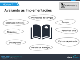 www.pmgacademy.com 
Official Course 
Serviços 
Requisitos 
Satisfação do Cliente 
Prestadores de Serviços 
Desempenho 
Período de teste 
Período experimental 
Período de avaliação 
Avaliando as Implementações 
Módulo 7 
IMPORTANTE  