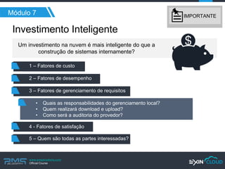 www.pmgacademy.com 
Official Course 
Investimento Inteligente 
Módulo 7 
Um investimento na nuvem é mais inteligente do que a construção de sistemas internamente? 
1 – Fatores de custo 
2 – Fatores de desempenho 
3 – Fatores de gerenciamento de requisitos 
4 - Fatores de satisfação 
5 – Quem são todas as partes interessadas? 
•Quais as responsabilidades do gerenciamento local? 
•Quem realizará download e upload? 
•Como será a auditoria do provedor? 
IMPORTANTE  