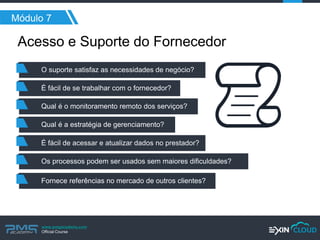 www.pmgacademy.com 
Official Course 
Acesso e Suporte do Fornecedor 
Módulo 7 
O suporte satisfaz as necessidades de negócio? 
É fácil de se trabalhar com o fornecedor? 
Qual é o monitoramento remoto dos serviços? 
Qual é a estratégia de gerenciamento? 
É fácil de acessar e atualizar dados no prestador? 
Os processos podem ser usados sem maiores dificuldades? 
Fornece referências no mercado de outros clientes?  