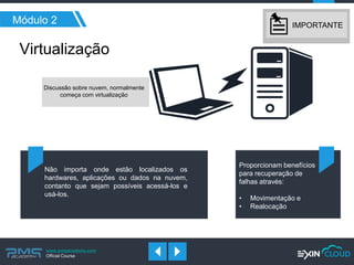 www.pmgacademy.com 
Official Course 
Módulo 2 
Virtualização 
Discussão sobre nuvem, normalmente começa com virtualização 
Proporcionam benefícios para recuperação de falhas através: 
•Movimentação e 
•Realocação 
Não importa onde estão localizados os hardwares, aplicações ou dados na nuvem, contanto que sejam possíveis acessá-los e usá-los. 
IMPORTANTE  