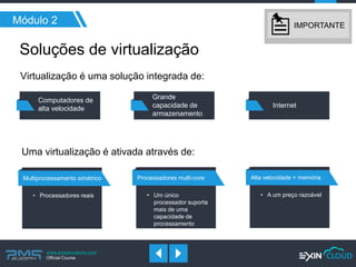 www.pmgacademy.com 
Official Course 
Módulo 2 
Soluções de virtualização 
Computadores de alta velocidade 
Grande capacidade de armazenamento 
Internet 
Virtualização é uma solução integrada de: 
Uma virtualização é ativada através de: 
Processadores multi-core 
•Um único processador suporta mais de uma capacidade de processamento 
Multiprocessamento simétrico 
•Processadores reais 
Alta velocidade + memória 
•A um preço razoável 
IMPORTANTE  