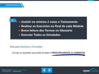 www.pmgacademy.com 
Official Course 
Dica para Questões e Simulados 
Corrigir as questões que estão Erradas e PRINCIPALMENTE AS CORRETAS 
●Assistir no mínimo 2 vezes o Treinamento 
●Realizar os Exercícios no final de cada Módulo 
●Breve leitura dos Termos no Glossário 
●Executar Todos os Simulados 
MAIOR APROVEITAMENTO  