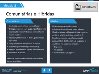 www.pmgacademy.com 
Official Course 
Módulo 2 
Comunitárias 
Híbridas 
IMPORTANTE 
•Um tipo de nuvem privada compartilhada. 
•Entrega um serviço a um grupo específico de uma organização e/ou individual que compartilha um mesmo objetivo. 
•Fácil compartilhamento de dados, plataformas e aplicações. 
•Compartilhamento de despesas de capital. 
•Suporte disponível o tempo inteiro (24/7). 
•Serviços e contratos de suporte compartilhados. 
•Economias de escala Exemplos: Institutos de educação nacionais regionais, centros comunitários. 
•Uma mistura dos modelos citados anteriormente, combinando várias soluções Cloud privadas e públicas de vários provedores dentro de uma infraestrutura (virtual) de TI. 
•Escolher um serviço específico para cada adequabilidade de Cloud privada ou pública é equilibrada nos seguintes conceitos: 
•Segurança 
•Privacidade 
•Conformidade versus preço  