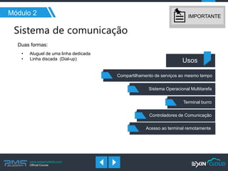 www.pmgacademy.com 
Official Course 
Módulo 2 
Duas formas: 
• Aluguel de uma linha dedicada 
• Linha discada (Dial-up) 
Usos 
Compartilhamento de serviços ao mesmo tempo 
Sistema Operacional Multitarefa 
Terminal burro 
Controladores de Comunicação 
Acesso ao terminal remotamente 
IMPORTANTE  
