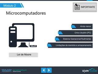 www.pmgacademy.com 
Official Course 
Módulo 2 
Lei de Moore 
Limitações de memória e armazenamento 
Sistema Operacional Rudimentar 
Ainda menor 
Único Usuário (PC) 
IMPORTANTE  