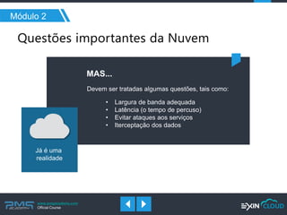 www.pmgacademy.com 
Official Course 
Módulo 2 
Devem ser tratadas algumas questões, tais como: 
Já é uma 
realidade 
MAS... 
•Largura de banda adequada 
•Latência (o tempo de percuso) 
•Evitar ataques aos serviços 
•Iterceptação dos dados  