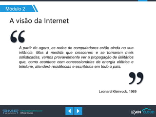 www.pmgacademy.com 
Official Course 
Módulo 2 
A partir de agora, as redes de computadores estão ainda na sua infância. Mas à medida que crescerem e se tornarem mais sofisticadas, vamos provavelmente ver a propagação de útilitários que, como acontece com concessionárias de energia elétrica e telefone, atenderá residências e escritórios em todo o país. 
Leonard Kleinrock, 1969 
 