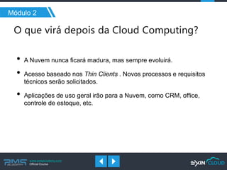 www.pmgacademy.com 
Official Course 
Módulo 2 
•A Nuvem nunca ficará madura, mas sempre evoluirá. 
•Acesso baseado nos Thin Clients . Novos processos e requisitos técnicos serão solicitados. 
•Aplicações de uso geral irão para a Nuvem, como CRM, office, controle de estoque, etc.  